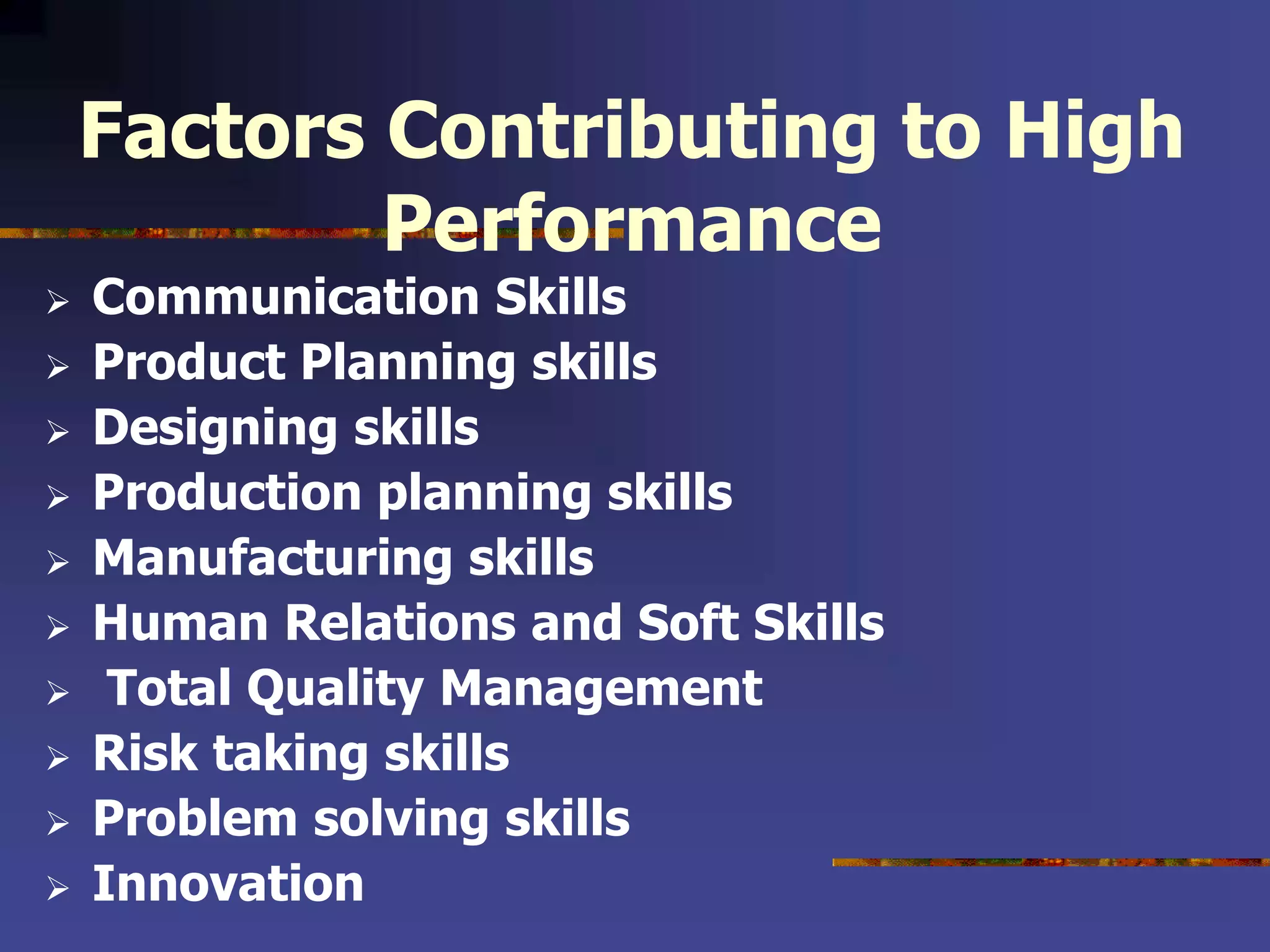 Factors Contributing to High
Performance
 Communication Skills
 Product Planning skills
 Designing skills
 Production planning skills
 Manufacturing skills
 Human Relations and Soft Skills
 Total Quality Management
 Risk taking skills
 Problem solving skills
 Innovation
 