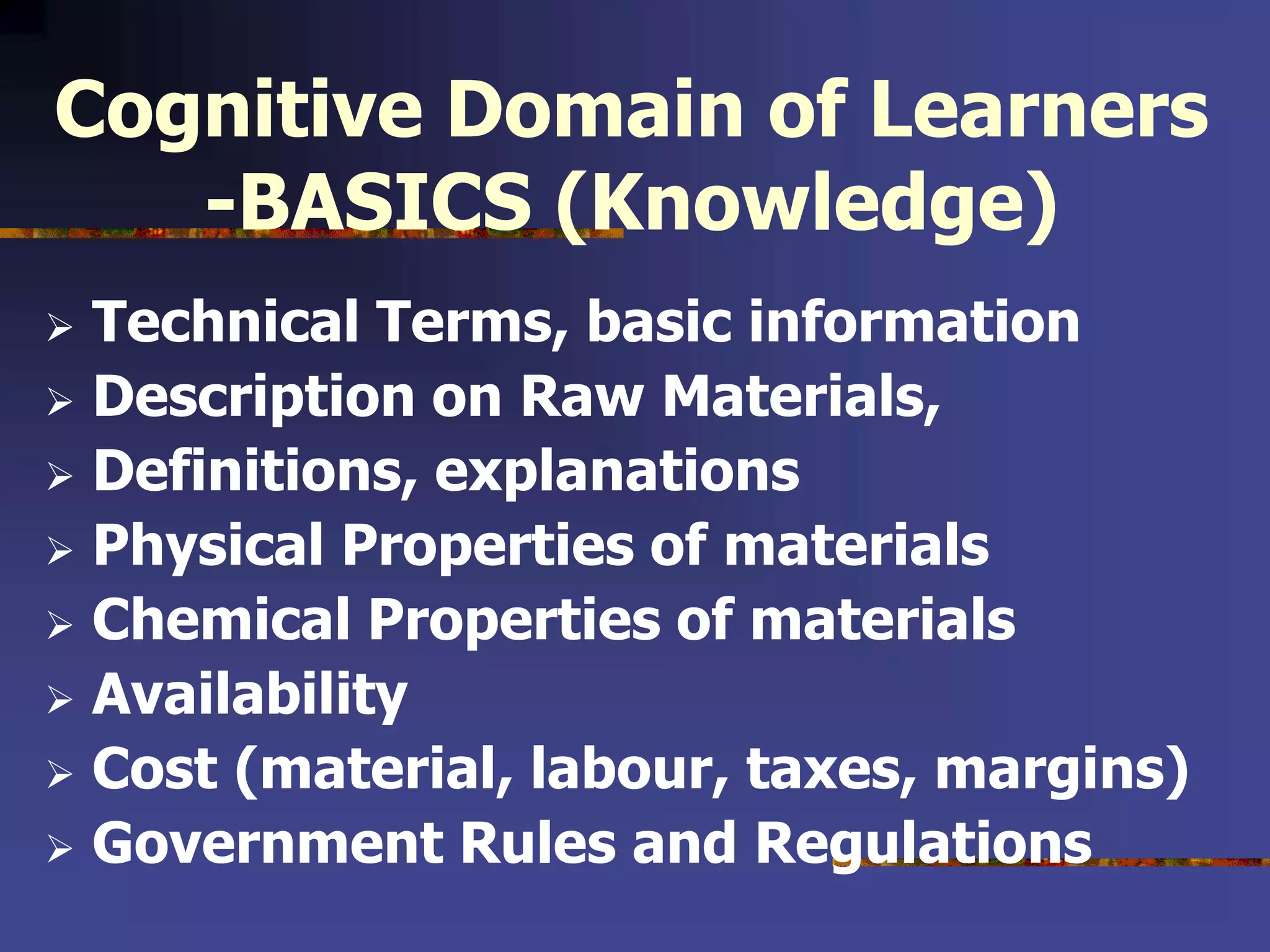 Cognitive Domain of Learners
-BASICS (Knowledge)
 Technical Terms, basic information
 Description on Raw Materials,
 Definitions, explanations
 Physical Properties of materials
 Chemical Properties of materials
 Availability
 Cost (material, labour, taxes, margins)
 Government Rules and Regulations
 
