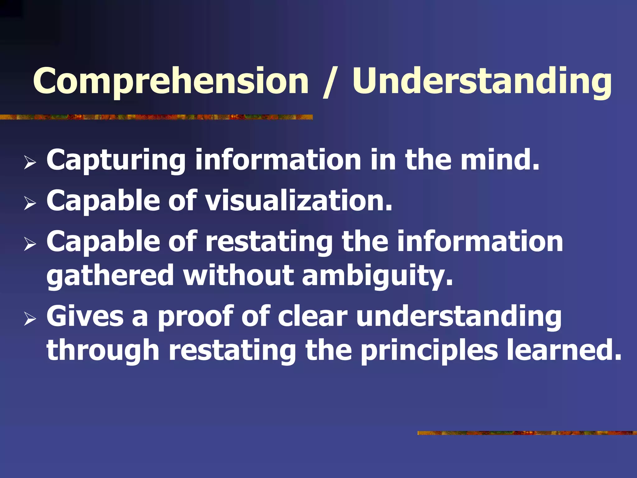 Comprehension / Understanding
 Capturing information in the mind.
 Capable of visualization.
 Capable of restating the information
gathered without ambiguity.
 Gives a proof of clear understanding
through restating the principles learned.
 