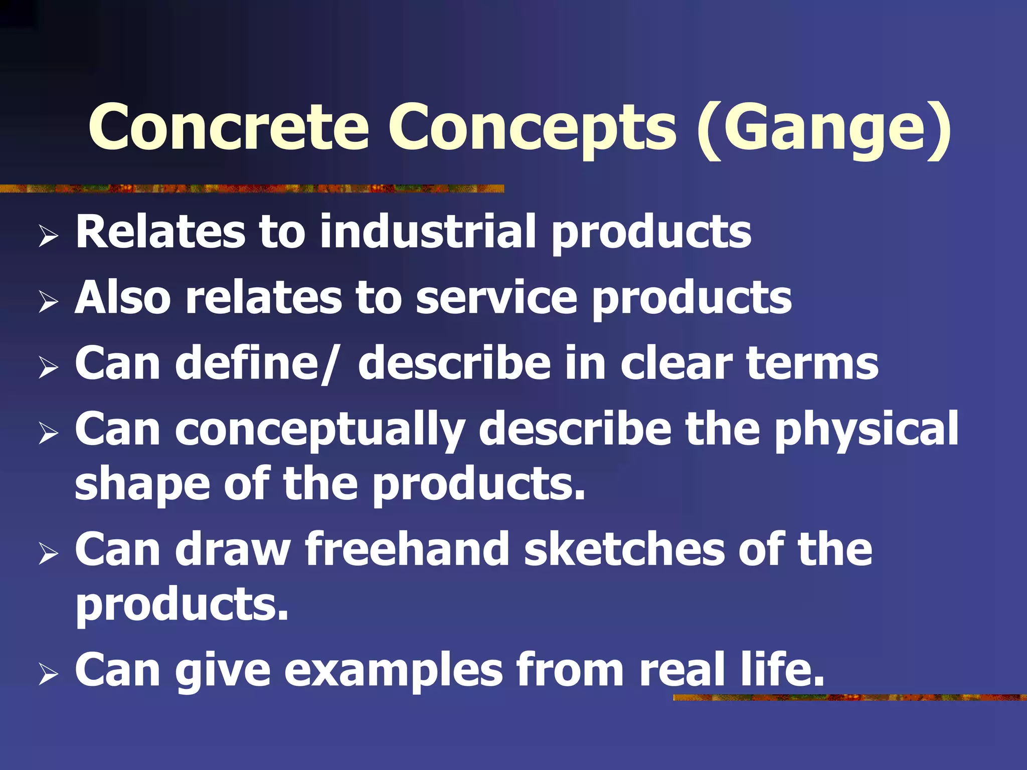 Concrete Concepts (Gange)
 Relates to industrial products
 Also relates to service products
 Can define/ describe in clear terms
 Can conceptually describe the physical
shape of the products.
 Can draw freehand sketches of the
products.
 Can give examples from real life.
 