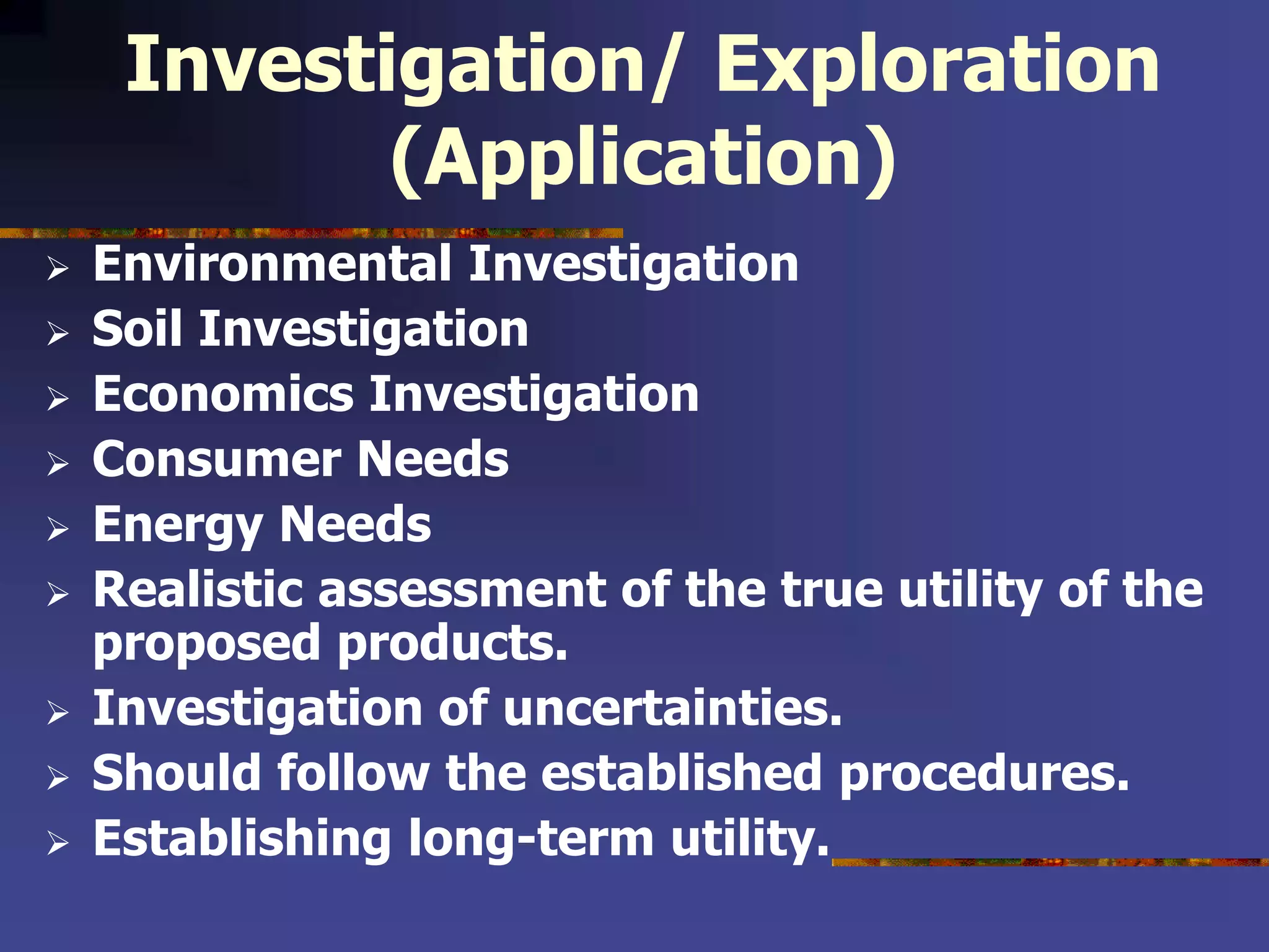 Investigation/ Exploration
(Application)
 Environmental Investigation
 Soil Investigation
 Economics Investigation
 Consumer Needs
 Energy Needs
 Realistic assessment of the true utility of the
proposed products.
 Investigation of uncertainties.
 Should follow the established procedures.
 Establishing long-term utility.
 