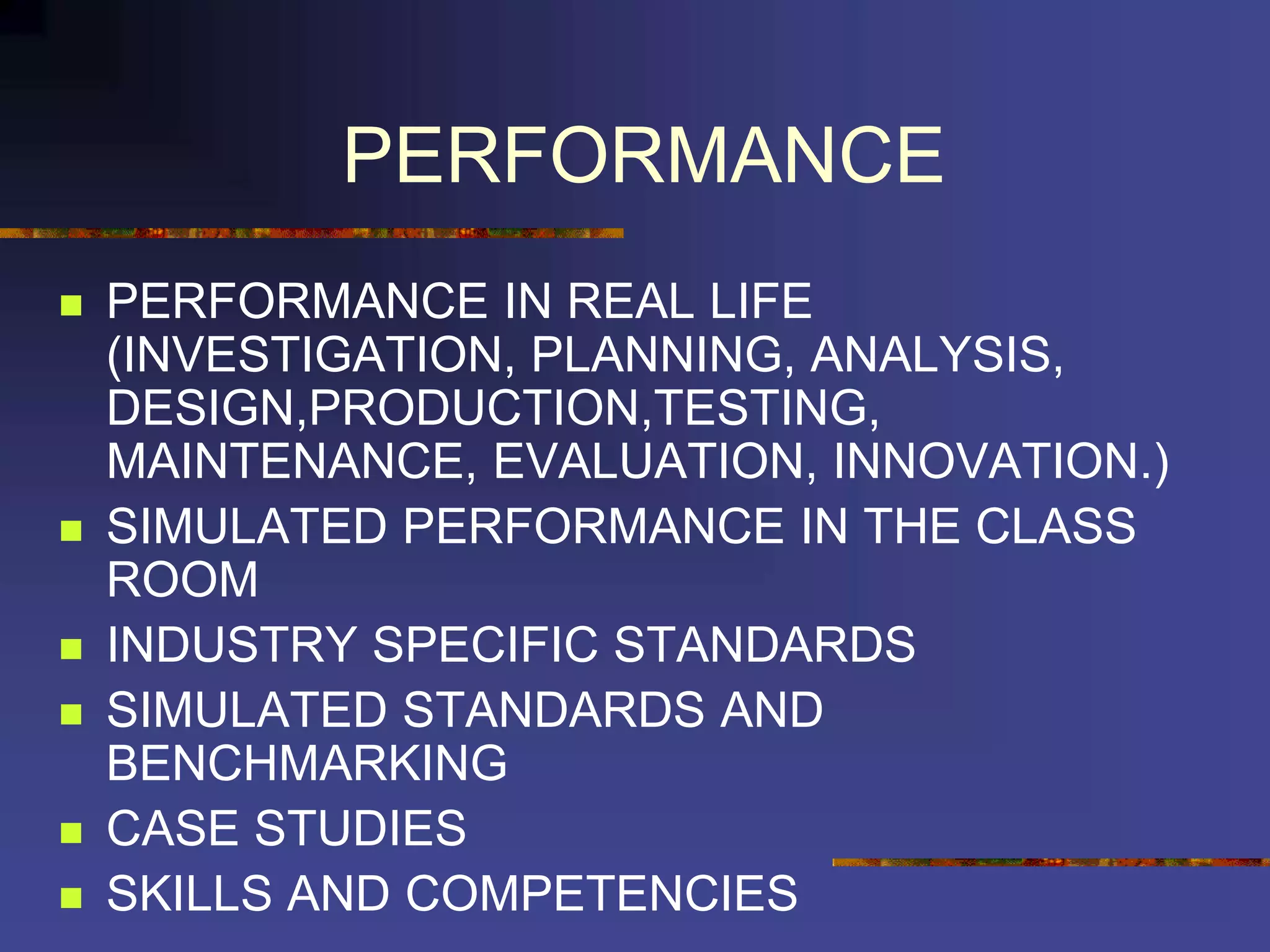 PERFORMANCE
 PERFORMANCE IN REAL LIFE
(INVESTIGATION, PLANNING, ANALYSIS,
DESIGN,PRODUCTION,TESTING,
MAINTENANCE, EVALUATION, INNOVATION.)
 SIMULATED PERFORMANCE IN THE CLASS
ROOM
 INDUSTRY SPECIFIC STANDARDS
 SIMULATED STANDARDS AND
BENCHMARKING
 CASE STUDIES
 SKILLS AND COMPETENCIES
 