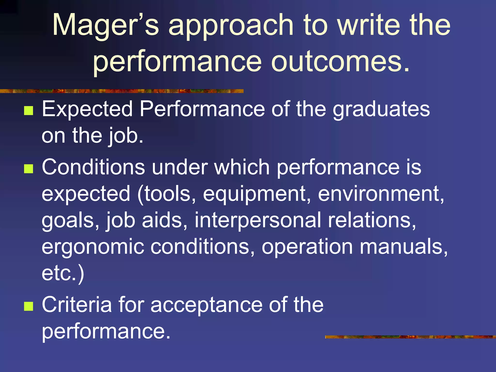Mager’s approach to write the
performance outcomes.
 Expected Performance of the graduates
on the job.
 Conditions under which performance is
expected (tools, equipment, environment,
goals, job aids, interpersonal relations,
ergonomic conditions, operation manuals,
etc.)
 Criteria for acceptance of the
performance.
 