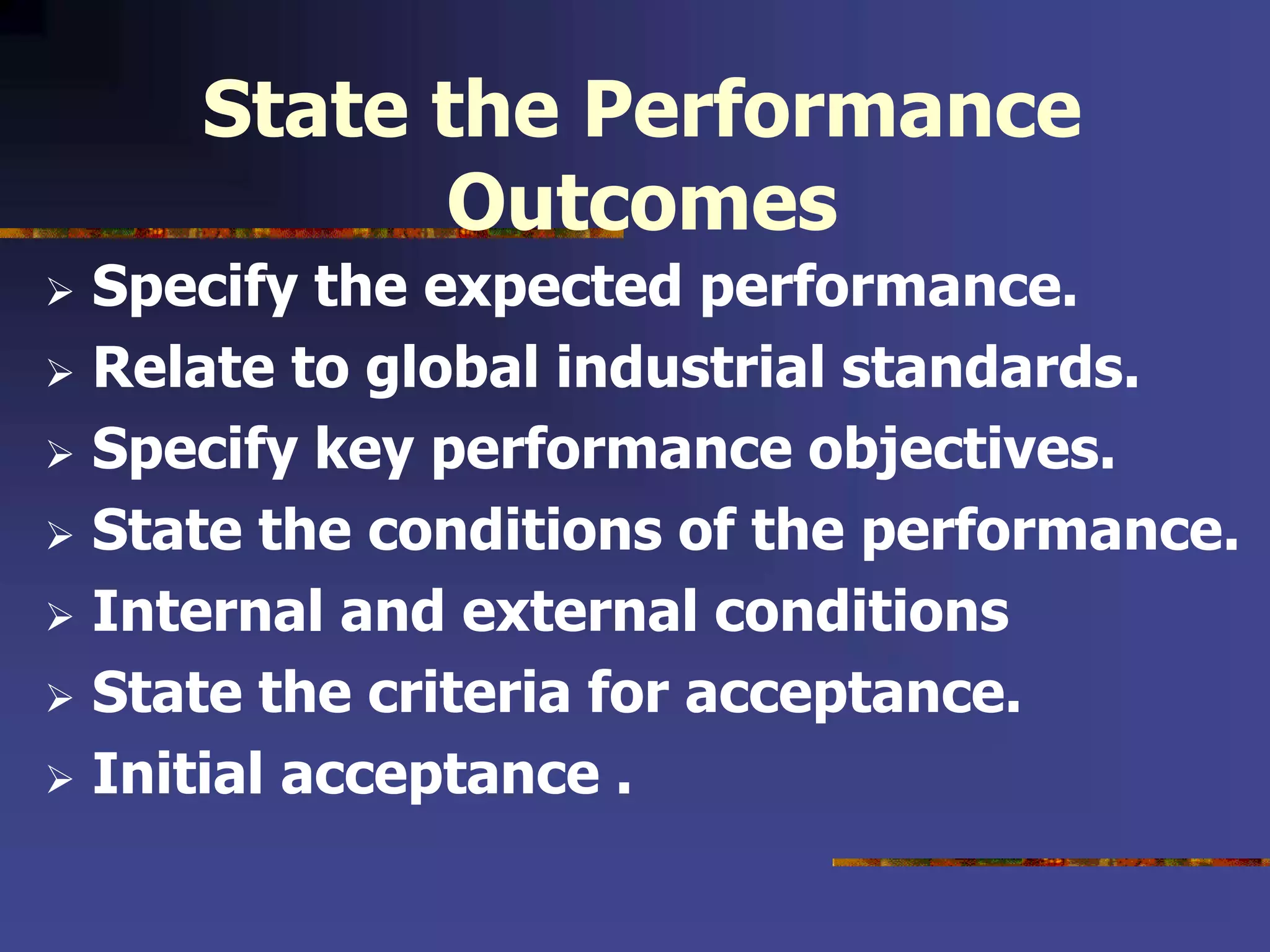State the Performance
Outcomes
 Specify the expected performance.
 Relate to global industrial standards.
 Specify key performance objectives.
 State the conditions of the performance.
 Internal and external conditions
 State the criteria for acceptance.
 Initial acceptance .
 