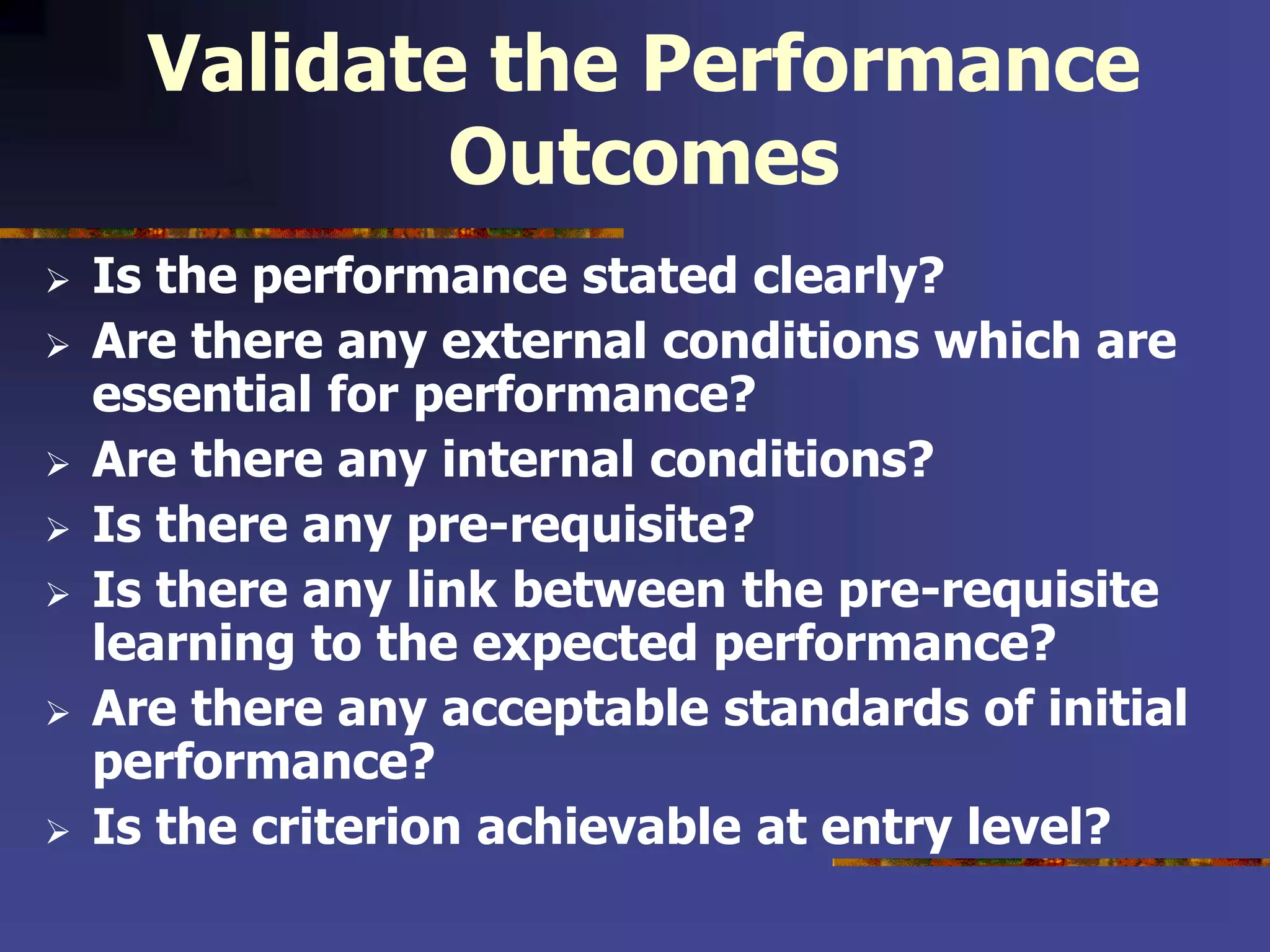 Validate the Performance
Outcomes
 Is the performance stated clearly?
 Are there any external conditions which are
essential for performance?
 Are there any internal conditions?
 Is there any pre-requisite?
 Is there any link between the pre-requisite
learning to the expected performance?
 Are there any acceptable standards of initial
performance?
 Is the criterion achievable at entry level?
 