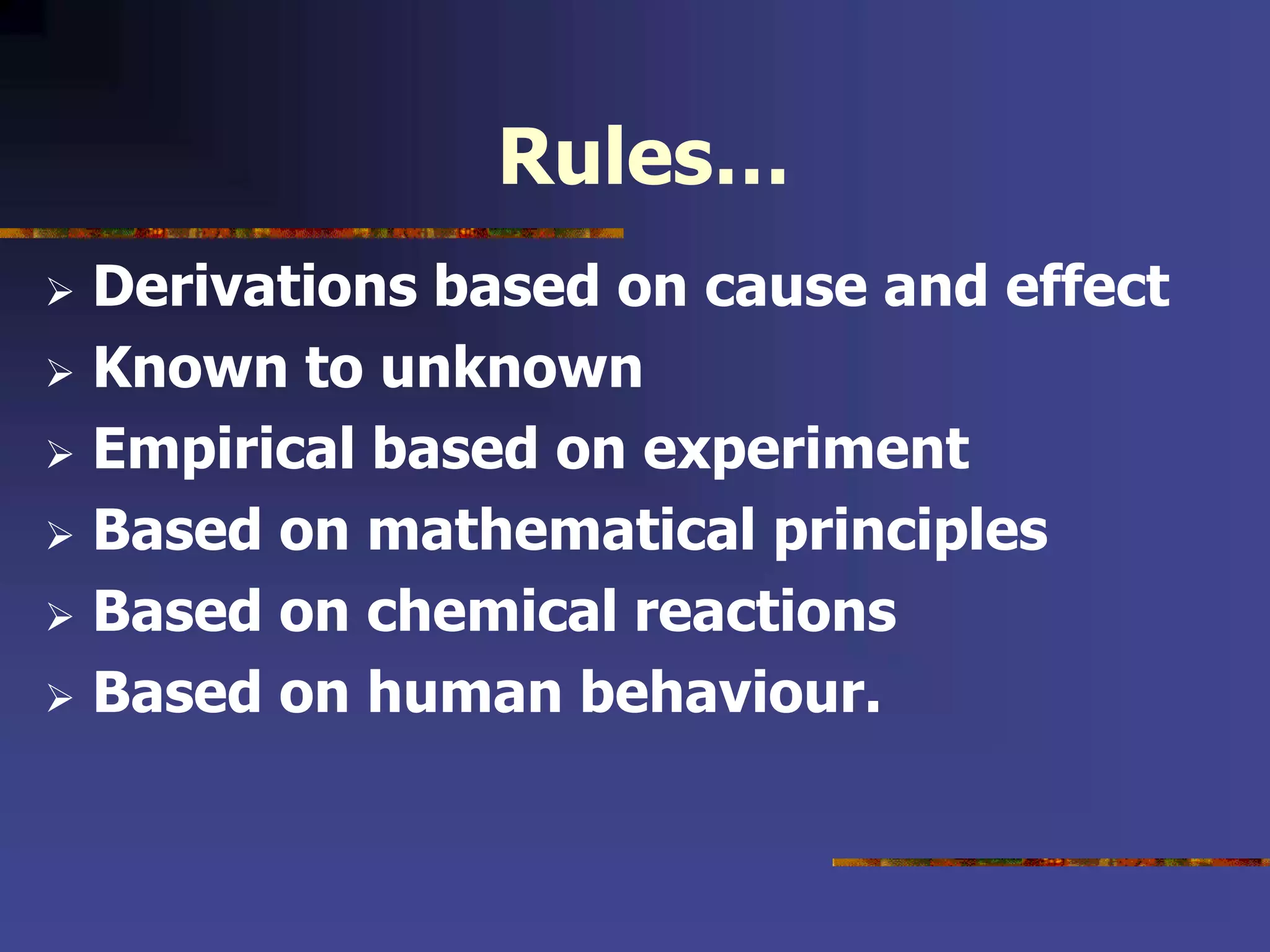 Rules…
 Derivations based on cause and effect
 Known to unknown
 Empirical based on experiment
 Based on mathematical principles
 Based on chemical reactions
 Based on human behaviour.
 