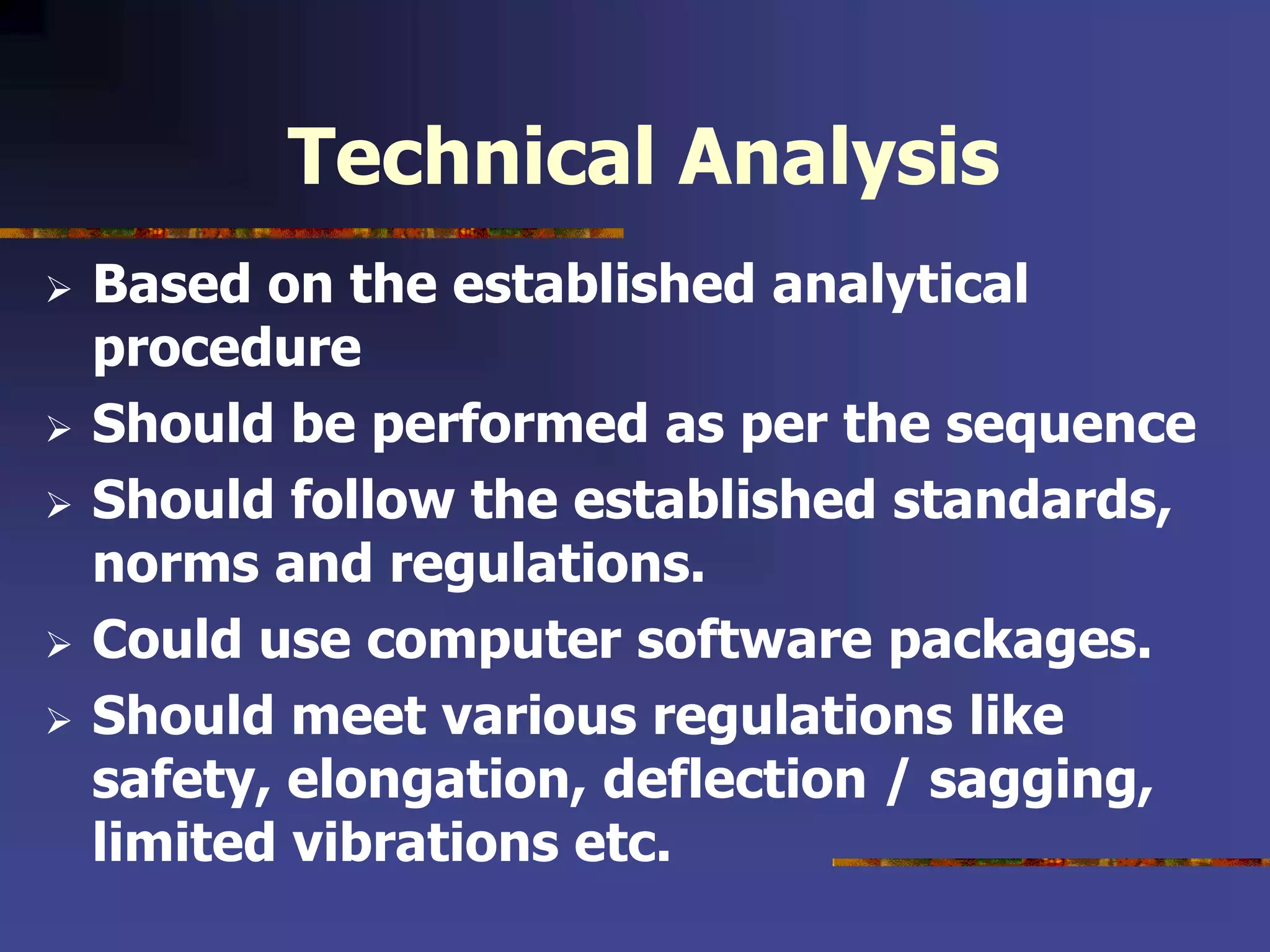 Technical Analysis
 Based on the established analytical
procedure
 Should be performed as per the sequence
 Should follow the established standards,
norms and regulations.
 Could use computer software packages.
 Should meet various regulations like
safety, elongation, deflection / sagging,
limited vibrations etc.
 