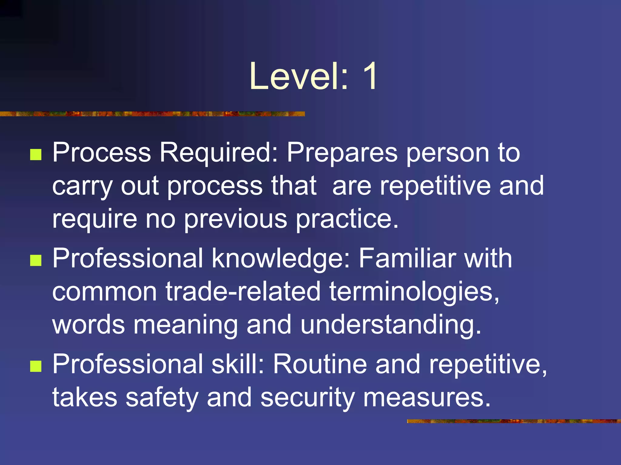 Level: 1
 Process Required: Prepares person to
carry out process that are repetitive and
require no previous practice.
 Professional knowledge: Familiar with
common trade-related terminologies,
words meaning and understanding.
 Professional skill: Routine and repetitive,
takes safety and security measures.
 
