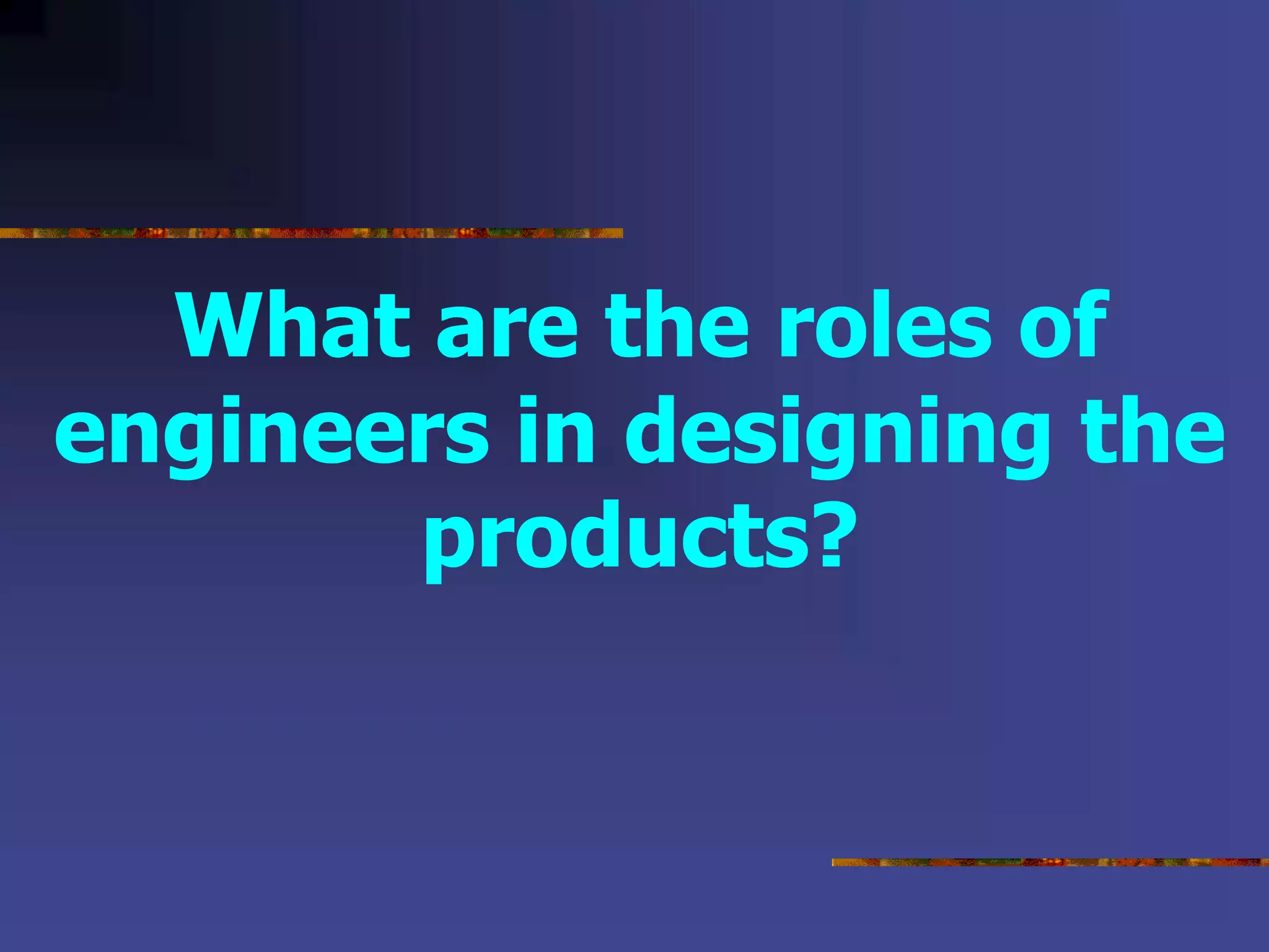 What are the roles of
engineers in designing the
products?
 
