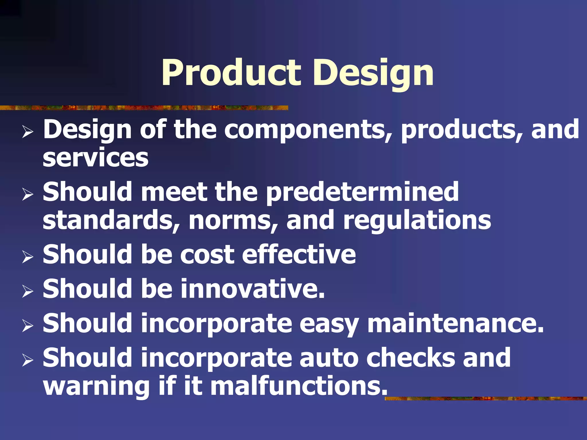 Product Design
 Design of the components, products, and
services
 Should meet the predetermined
standards, norms, and regulations
 Should be cost effective
 Should be innovative.
 Should incorporate easy maintenance.
 Should incorporate auto checks and
warning if it malfunctions.
 
