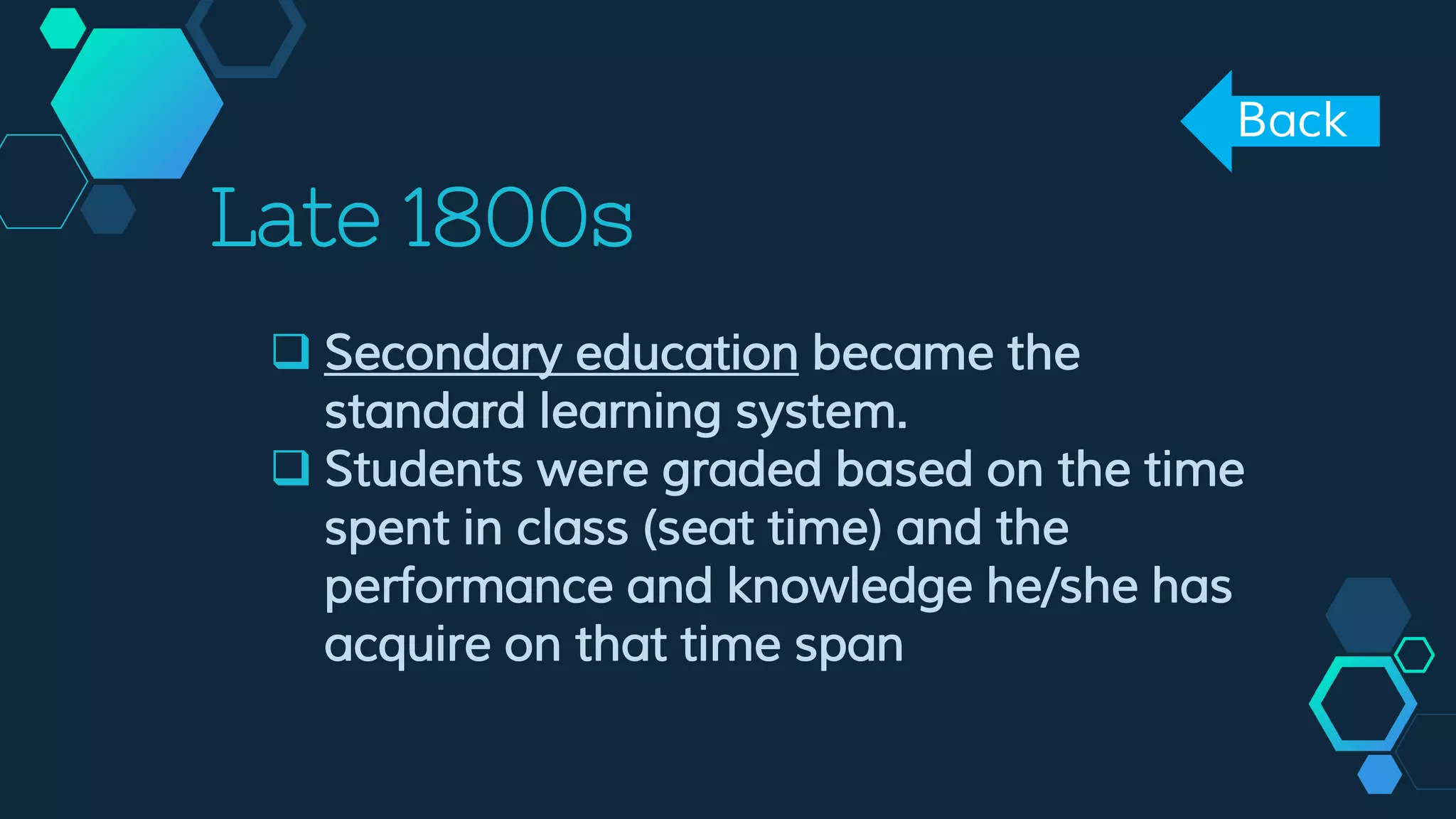 Late 1800s
 Secondary education became the
standard learning system.
 Students were graded based on the time
spent in class (seat time) and the
performance and knowledge he/she has
acquire on that time span
Back
 