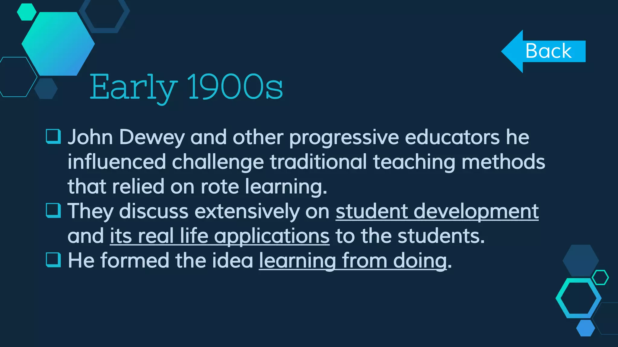 Early 1900s
 John Dewey and other progressive educators he
influenced challenge traditional teaching methods
that relied on rote learning.
 They discuss extensively on student development
and its real life applications to the students.
 He formed the idea learning from doing.
Back
 