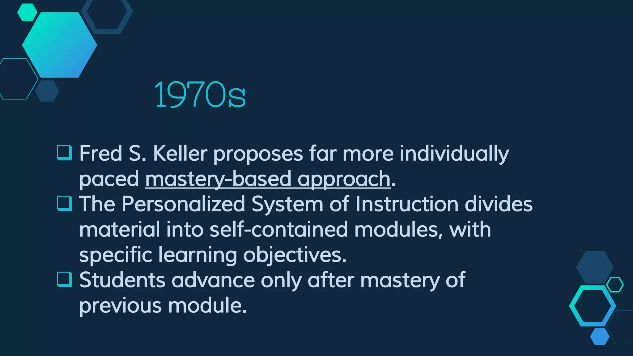1970s
 Fred S. Keller proposes far more individually
paced mastery-based approach.
 The Personalized System of Instruction divides
material into self-contained modules, with
specific learning objectives.
 Students advance only after mastery of
previous module.
 