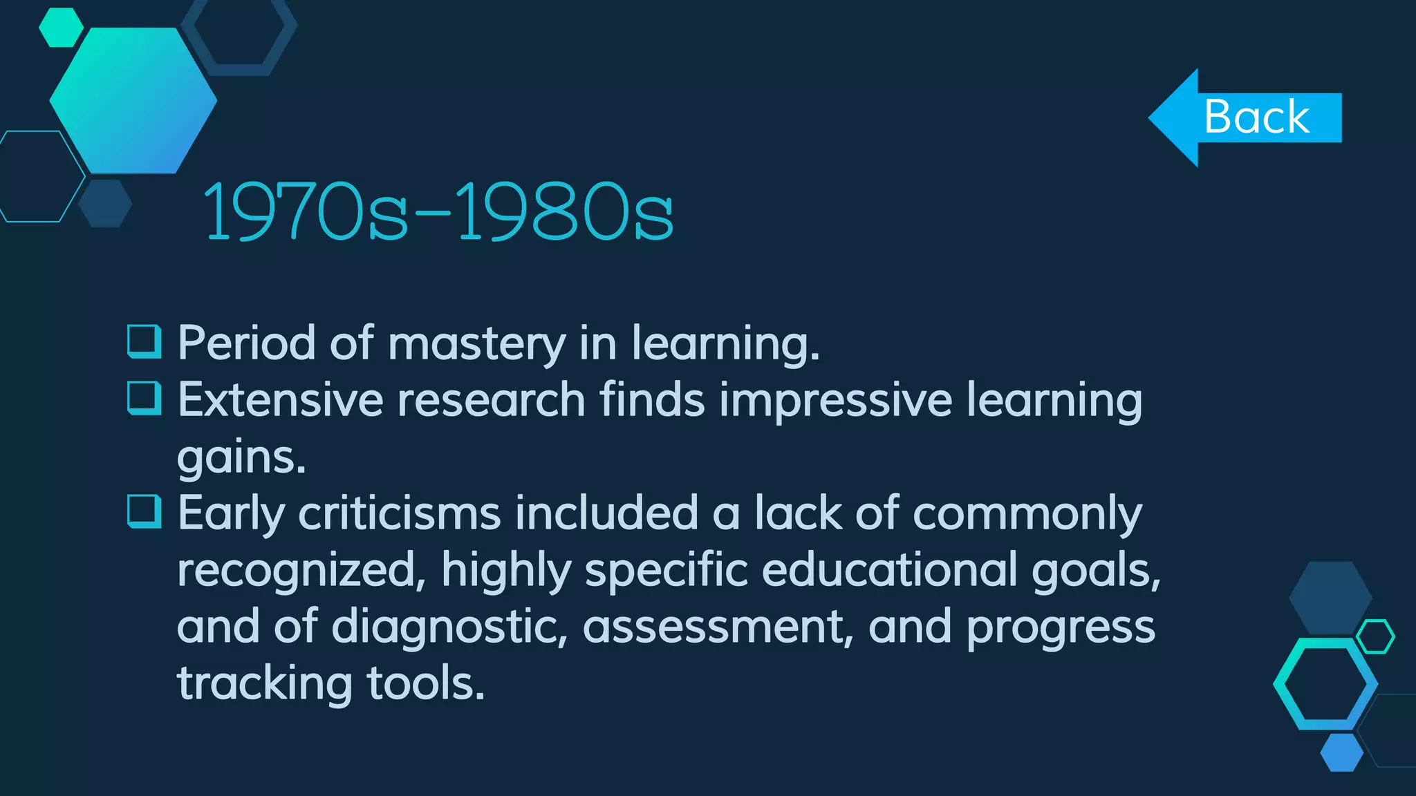 1970s-1980s
 Period of mastery in learning.
 Extensive research finds impressive learning
gains.
 Early criticisms included a lack of commonly
recognized, highly specific educational goals,
and of diagnostic, assessment, and progress
tracking tools.
Back
 