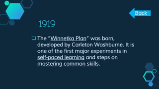 1919
 The “Winnetka Plan” was born,
developed by Carleton Washburne. It is
one of the first major experiments in
self-paced learning and steps on
mastering common skills.
Back
 