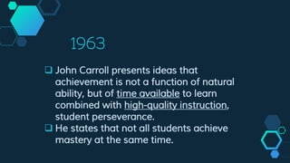 1963
 John Carroll presents ideas that
achievement is not a function of natural
ability, but of time available to learn
combined with high-quality instruction,
student perseverance.
 He states that not all students achieve
mastery at the same time.
 