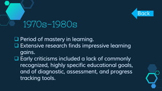 1970s-1980s
 Period of mastery in learning.
 Extensive research finds impressive learning
gains.
 Early criticisms included a lack of commonly
recognized, highly specific educational goals,
and of diagnostic, assessment, and progress
tracking tools.
Back
 