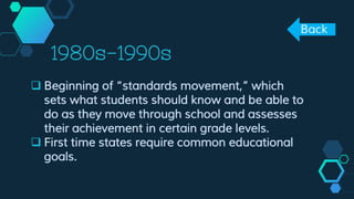 1980s-1990s
 Beginning of “standards movement,” which
sets what students should know and be able to
do as they move through school and assesses
their achievement in certain grade levels.
 First time states require common educational
goals.
Back
 