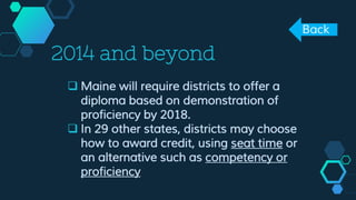2014 and beyond
 Maine will require districts to offer a
diploma based on demonstration of
proficiency by 2018.
 In 29 other states, districts may choose
how to award credit, using seat time or
an alternative such as competency or
proficiency
Back
 