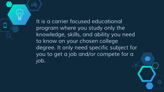 It is a carrier focused educational
program where you study only the
knowledge, skills, and ability you need
to know on your chosen college
degree. It only need specific subject for
you to get a job and/or compete for a
job.
 