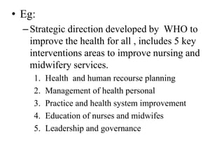• Eg:
–Strategic direction developed by WHO to
improve the health for all , includes 5 key
interventions areas to improve nursing and
midwifery services.
1. Health and human recourse planning
2. Management of health personal
3. Practice and health system improvement
4. Education of nurses and midwifes
5. Leadership and governance
 
