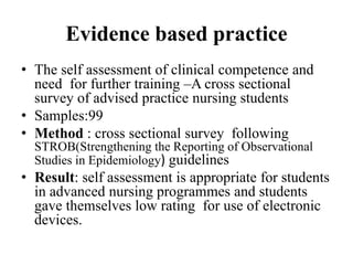 Evidence based practice
• The self assessment of clinical competence and
need for further training –A cross sectional
survey of advised practice nursing students
• Samples:99
• Method : cross sectional survey following
STROB(Strengthening the Reporting of Observational
Studies in Epidemiology) guidelines
• Result: self assessment is appropriate for students
in advanced nursing programmes and students
gave themselves low rating for use of electronic
devices.
 