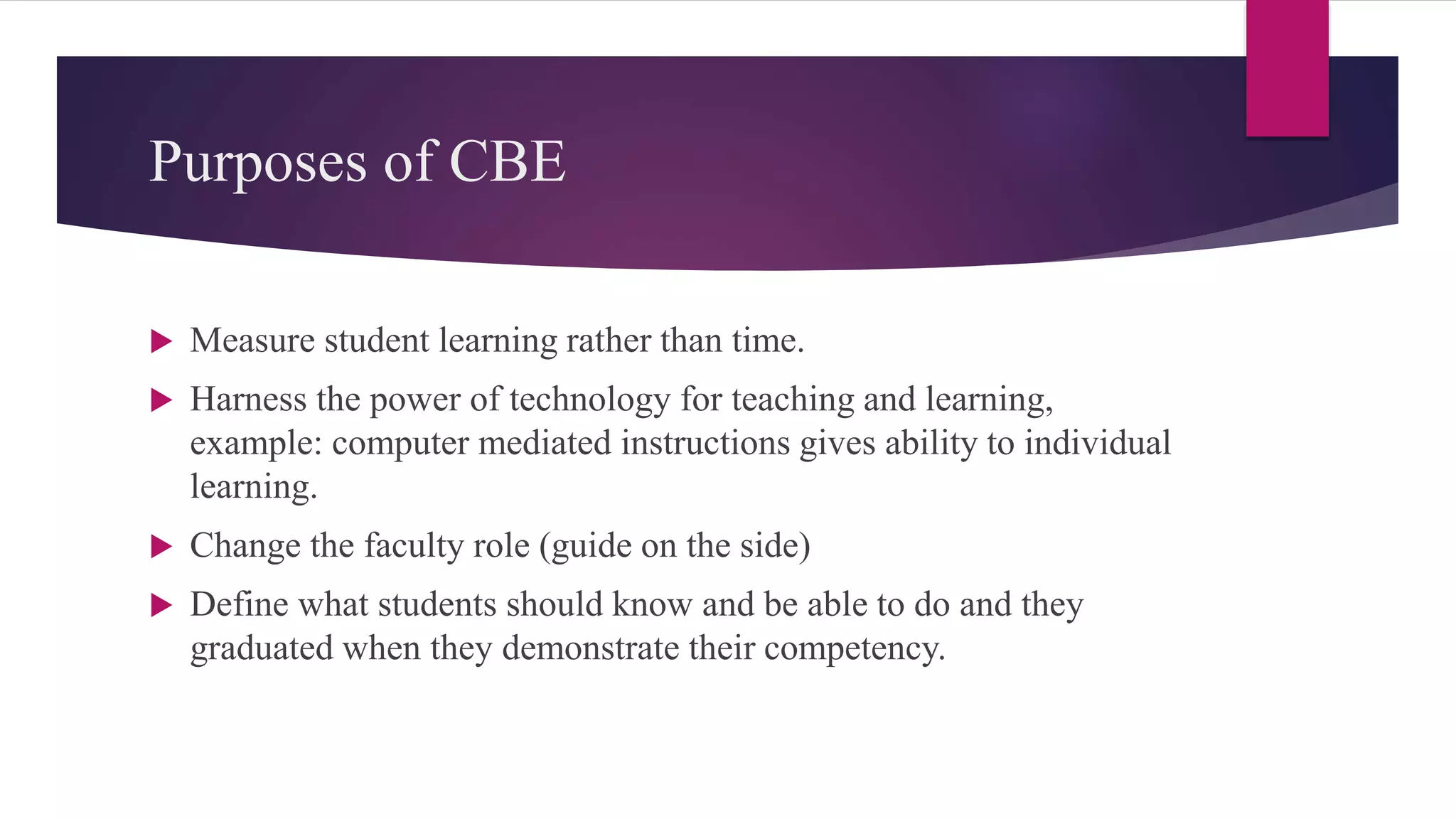 Purposes of CBE
 Measure student learning rather than time.
 Harness the power of technology for teaching and learning,
example: computer mediated instructions gives ability to individual
learning.
 Change the faculty role (guide on the side)
 Define what students should know and be able to do and they
graduated when they demonstrate their competency.
 