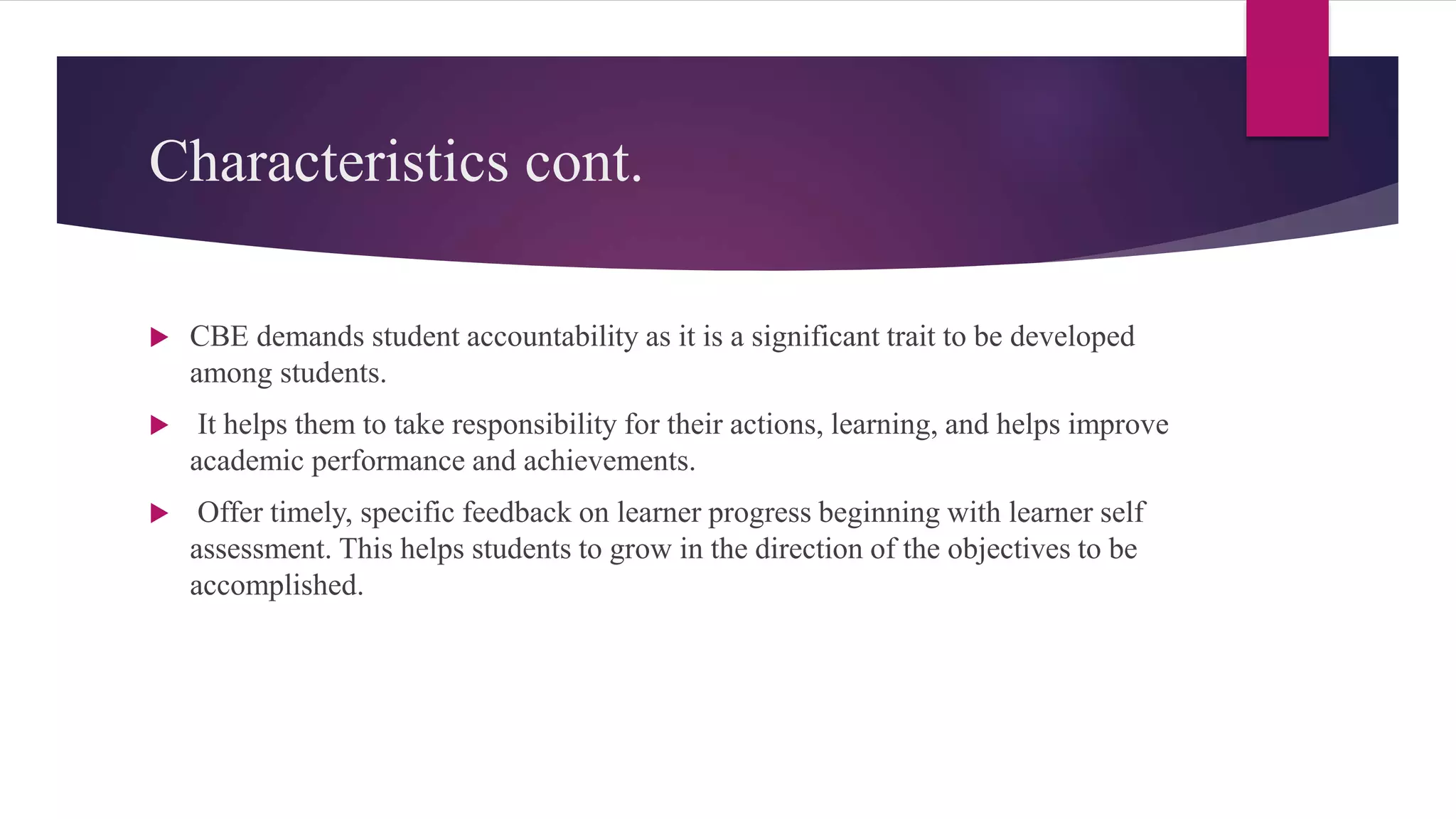 Characteristics cont.
 CBE demands student accountability as it is a significant trait to be developed
among students.
 It helps them to take responsibility for their actions, learning, and helps improve
academic performance and achievements.
 Offer timely, specific feedback on learner progress beginning with learner self
assessment. This helps students to grow in the direction of the objectives to be
accomplished.
 