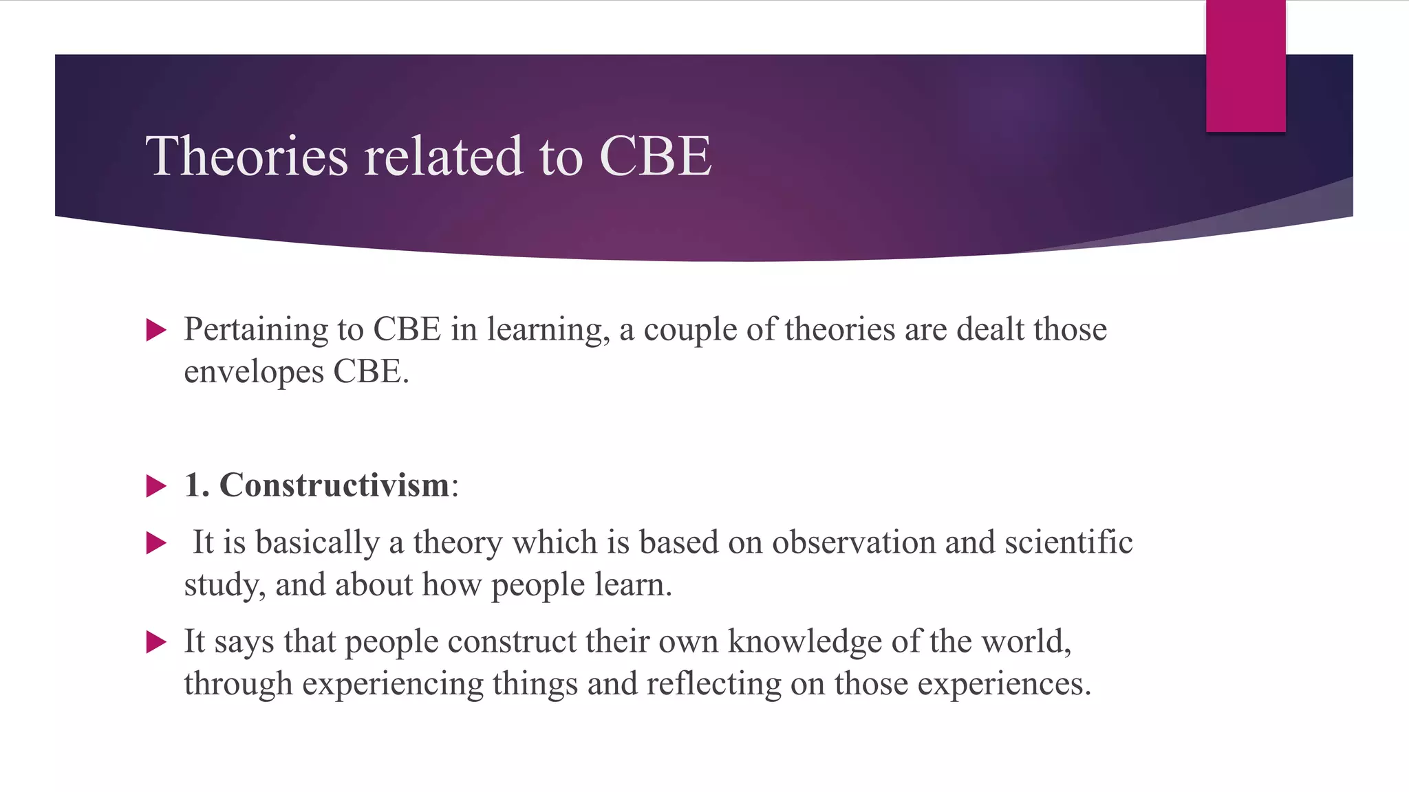 Theories related to CBE
 Pertaining to CBE in learning, a couple of theories are dealt those
envelopes CBE.
 1. Constructivism:
 It is basically a theory which is based on observation and scientific
study, and about how people learn.
 It says that people construct their own knowledge of the world,
through experiencing things and reflecting on those experiences.
 