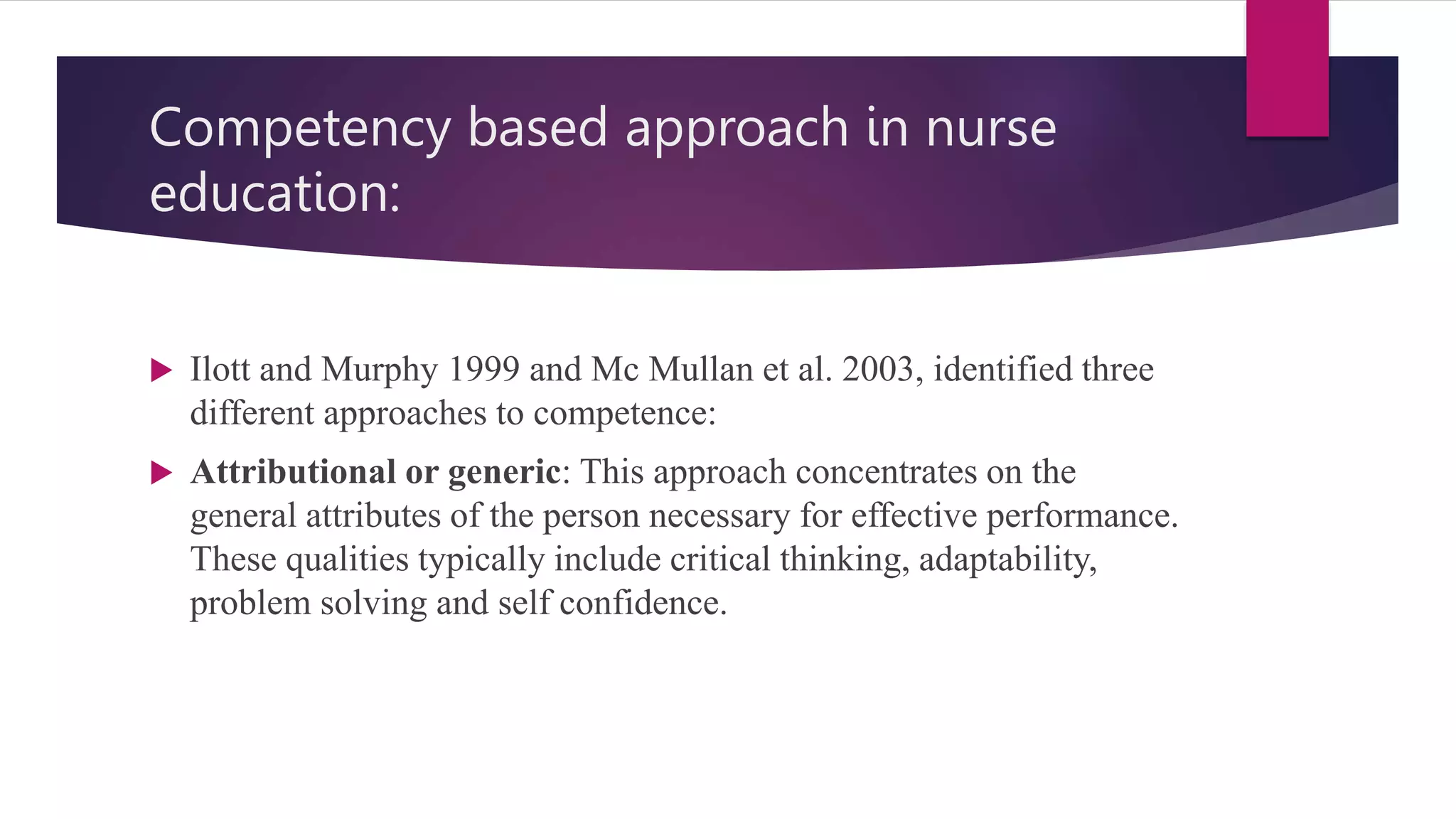 Competency based approach in nurse
education:
 Ilott and Murphy 1999 and Mc Mullan et al. 2003, identified three
different approaches to competence:
 Attributional or generic: This approach concentrates on the
general attributes of the person necessary for effective performance.
These qualities typically include critical thinking, adaptability,
problem solving and self confidence.
 