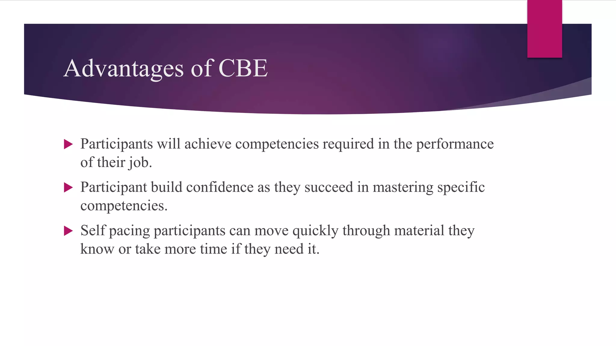 Advantages of CBE
 Participants will achieve competencies required in the performance
of their job.
 Participant build confidence as they succeed in mastering specific
competencies.
 Self pacing participants can move quickly through material they
know or take more time if they need it.
 
