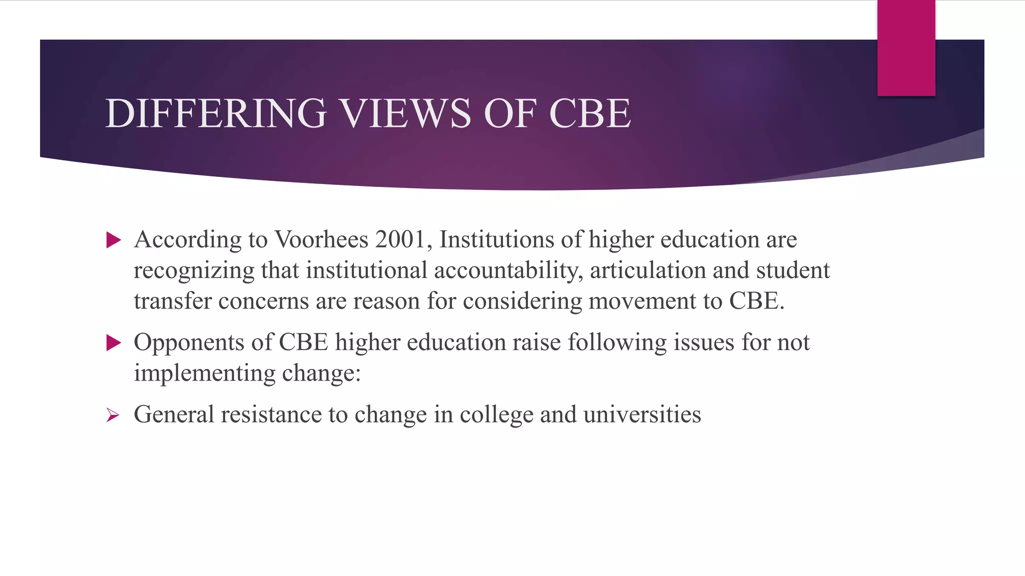 DIFFERING VIEWS OF CBE
 According to Voorhees 2001, Institutions of higher education are
recognizing that institutional accountability, articulation and student
transfer concerns are reason for considering movement to CBE.
 Opponents of CBE higher education raise following issues for not
implementing change:
 General resistance to change in college and universities
 
