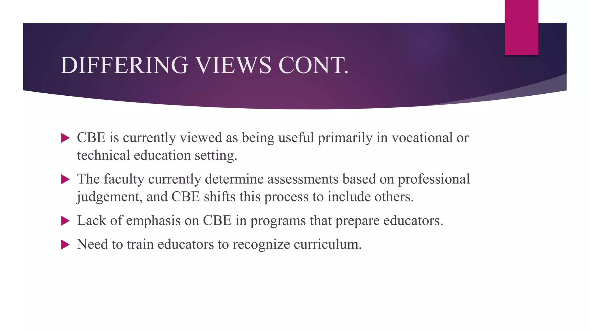 DIFFERING VIEWS CONT.
 CBE is currently viewed as being useful primarily in vocational or
technical education setting.
 The faculty currently determine assessments based on professional
judgement, and CBE shifts this process to include others.
 Lack of emphasis on CBE in programs that prepare educators.
 Need to train educators to recognize curriculum.
 