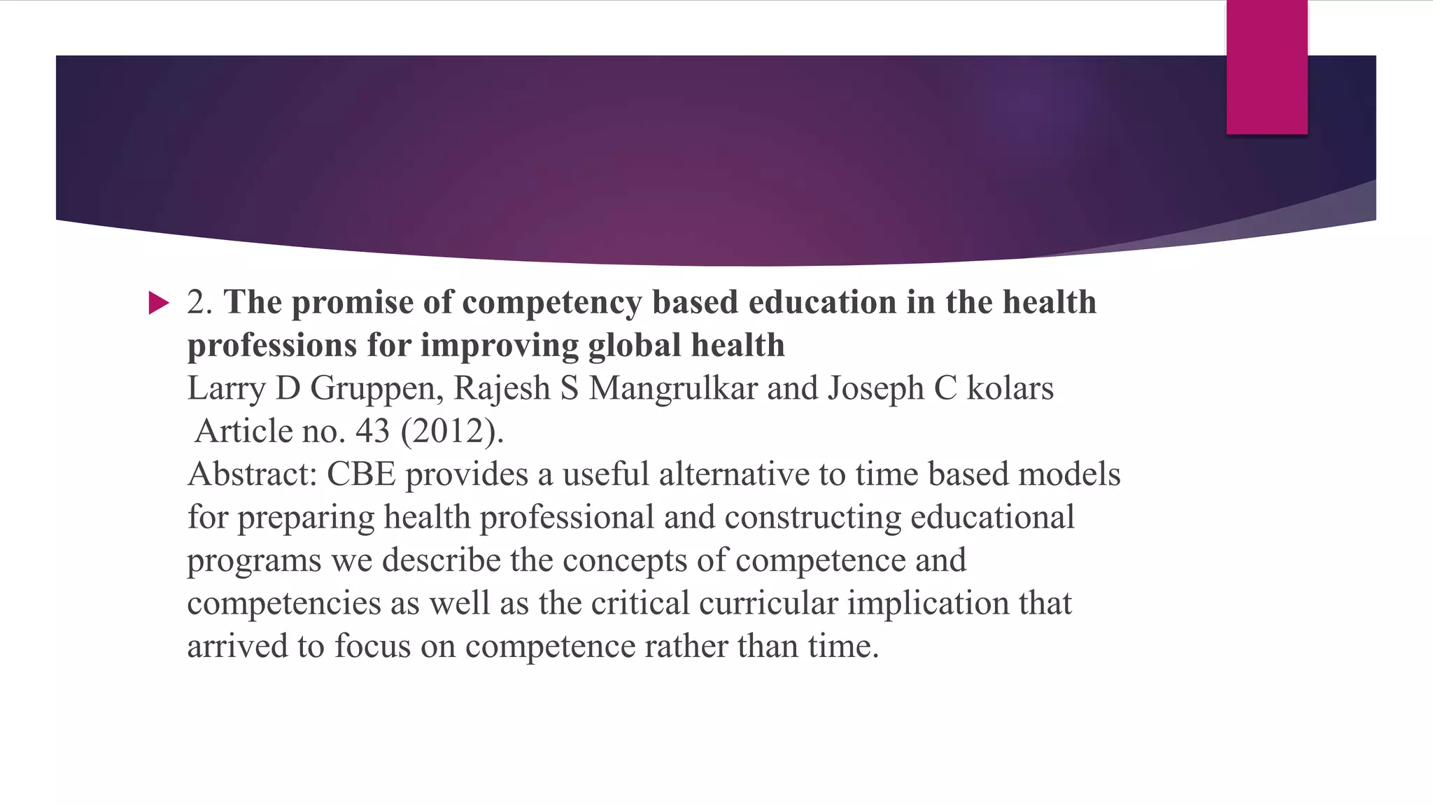  2. The promise of competency based education in the health
professions for improving global health
Larry D Gruppen, Rajesh S Mangrulkar and Joseph C kolars
Article no. 43 (2012).
Abstract: CBE provides a useful alternative to time based models
for preparing health professional and constructing educational
programs we describe the concepts of competence and
competencies as well as the critical curricular implication that
arrived to focus on competence rather than time.
 