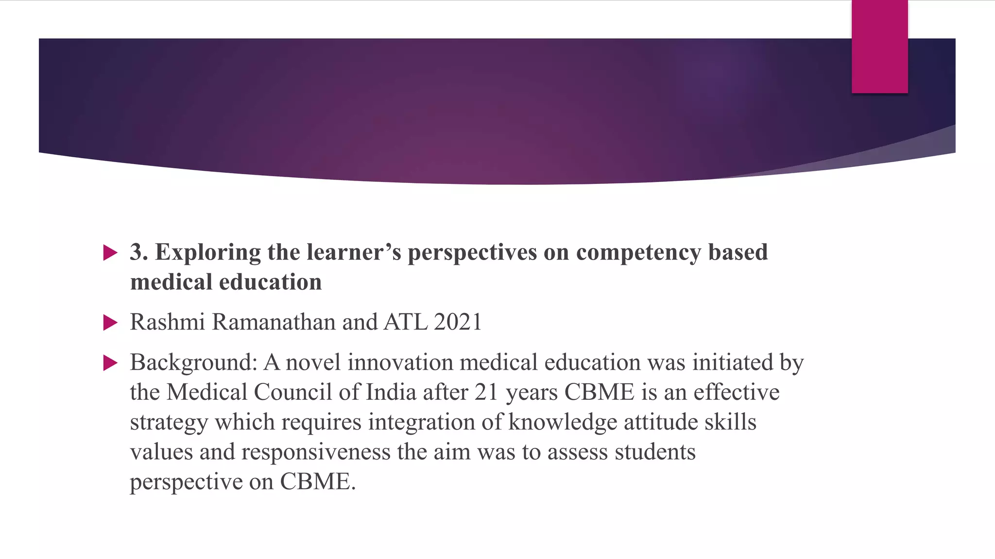  3. Exploring the learner’s perspectives on competency based
medical education
 Rashmi Ramanathan and ATL 2021
 Background: A novel innovation medical education was initiated by
the Medical Council of India after 21 years CBME is an effective
strategy which requires integration of knowledge attitude skills
values and responsiveness the aim was to assess students
perspective on CBME.
 