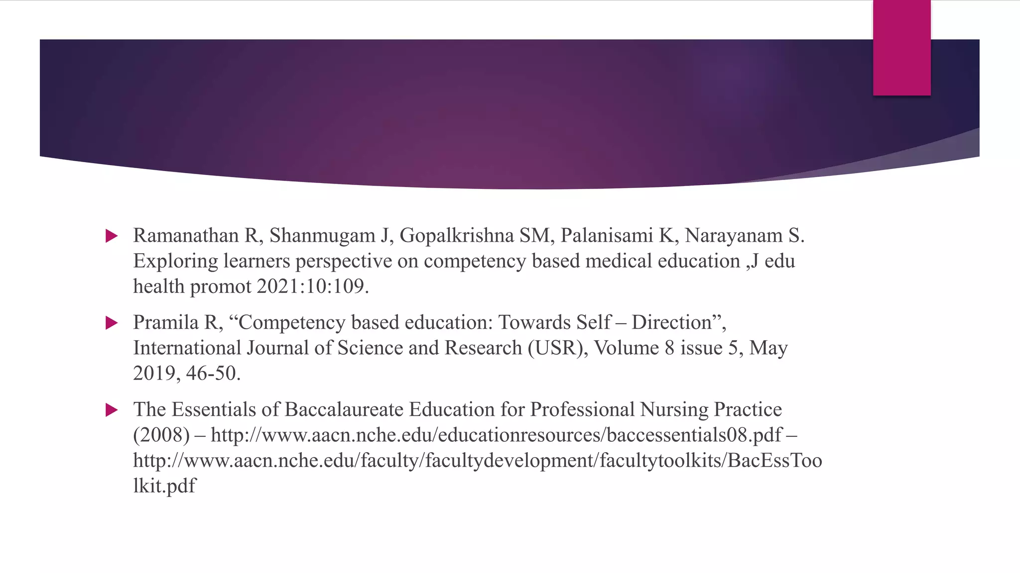  Ramanathan R, Shanmugam J, Gopalkrishna SM, Palanisami K, Narayanam S.
Exploring learners perspective on competency based medical education ,J edu
health promot 2021:10:109.
 Pramila R, “Competency based education: Towards Self – Direction”,
International Journal of Science and Research (USR), Volume 8 issue 5, May
2019, 46-50.
 The Essentials of Baccalaureate Education for Professional Nursing Practice
(2008) – http://www.aacn.nche.edu/educationresources/baccessentials08.pdf –
http://www.aacn.nche.edu/faculty/facultydevelopment/facultytoolkits/BacEssToo
lkit.pdf
 