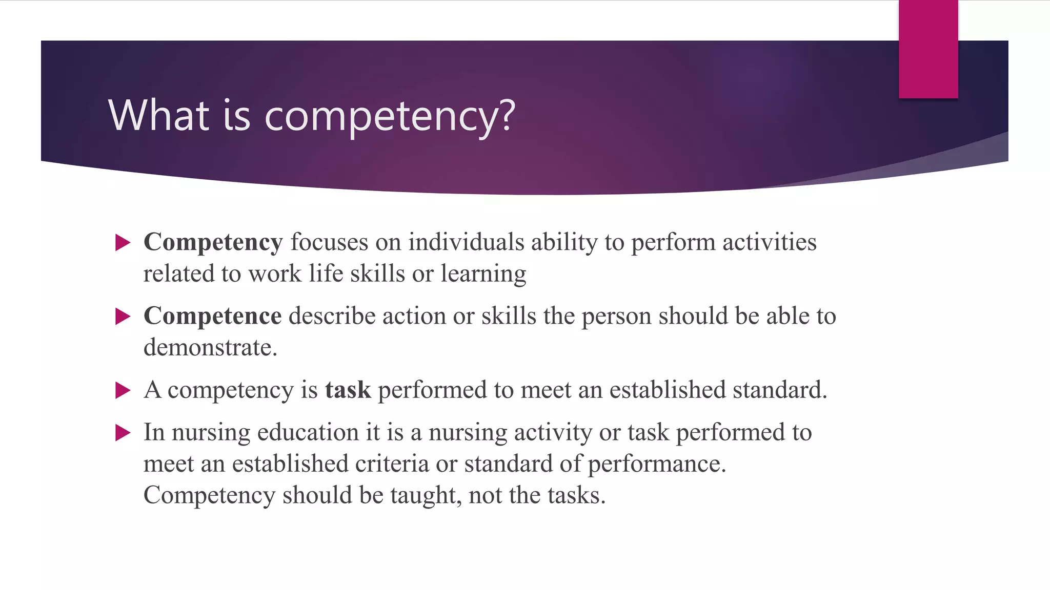 What is competency?
 Competency focuses on individuals ability to perform activities
related to work life skills or learning
 Competence describe action or skills the person should be able to
demonstrate.
 A competency is task performed to meet an established standard.
 In nursing education it is a nursing activity or task performed to
meet an established criteria or standard of performance.
Competency should be taught, not the tasks.
 
