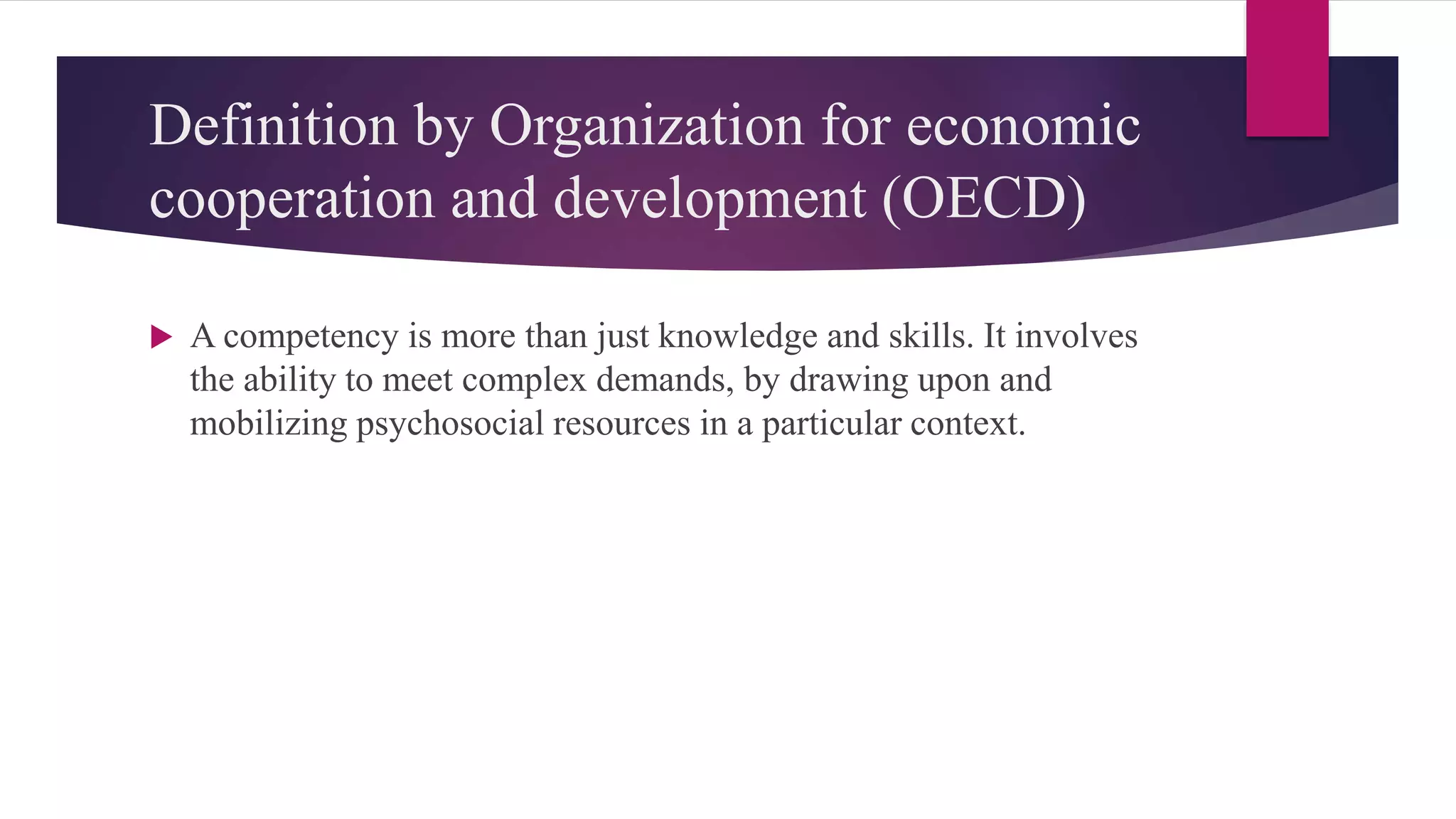 Definition by Organization for economic
cooperation and development (OECD)
 A competency is more than just knowledge and skills. It involves
the ability to meet complex demands, by drawing upon and
mobilizing psychosocial resources in a particular context.
 