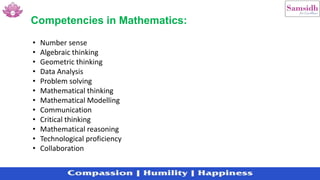 Competencies in Mathematics:
• Number sense
• Algebraic thinking
• Geometric thinking
• Data Analysis
• Problem solving
• Mathematical thinking
• Mathematical Modelling
• Communication
• Critical thinking
• Mathematical reasoning
• Technological proficiency
• Collaboration
 