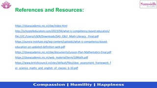 https://cbseacademic.nic.in/cbe/index.html
http://schoolofeducators.com/2023/04/what-is-competency-based-education/
file:///C:/Users/USER/Downloads/SAS_CBLF_Math-Literacy_-Final.pdf
https://aurora-institute.org/wp-content/uploads/what-is-competency-based-
education-an-updated-definition-web.pdf
https://cbseacademic.nic.in/cbe/documents/Lesson-Plan-Mathematics-Final.pdf
https://cbseacademic.nic.in/web_material/term/10Math.pdf
https://www.britishcouncil.in/sites/default/files/cbse_assessment_framework_f
or_science_maths_and_english_of_classes_6-10.pdf
References and Resources:
 