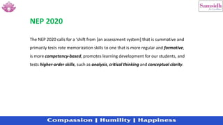 The NEP 2020 calls for a ‘shift from [an assessment system] that is summative and
primarily tests rote memorization skills to one that is more regular and formative,
is more competency-based, promotes learning development for our students, and
tests higher-order skills, such as analysis, critical thinking and conceptual clarity.
NEP 2020
 