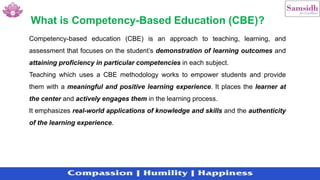 Competency-based education (CBE) is an approach to teaching, learning, and
assessment that focuses on the student’s demonstration of learning outcomes and
attaining proficiency in particular competencies in each subject.
Teaching which uses a CBE methodology works to empower students and provide
them with a meaningful and positive learning experience. It places the learner at
the center and actively engages them in the learning process.
It emphasizes real-world applications of knowledge and skills and the authenticity
of the learning experience.
What is Competency-Based Education (CBE)?
 