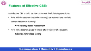 Features of Effective CBE:
An effective CBE should be able to answer the following questions:
• How will the teacher check the learning? or How will the student
demonstrate that learning?
Competency-Based Assessment
• How will a teacher gauge the level of proficiency of a student?
Criterion referenced testing
 