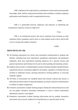 10
CBE is defined as the study based on combination of observable and measurable
knowledge, skills, abilities and personal attributes that contribute to enhance employee
performance and ultimately result in organizational success.
-Sudha
CBE is a partnership between employees and educators in identifying the
competencies required, at least at a high level.
-Tony
CBE is an institutional process that moves education from focusing on what
academics believe graduates need to know to what students need to know and be able
to do in varying and complex situations.
-Sudha
PRINCIPLES OF CBE
1) All learning expectations are clearly and consistently communicated to students and
families, including long term expectations (graduation requirements and graduation
standards), short term expectations (learning objectives for a specific lesson), and
general expectations (performance level used in school grading and reporting system).
2) Students achievement is evaluated against common learning standards and performance
expectations that are consistently applied to all students, regardless of whether they are
enrolled in traditional courses, pursuing alternatives learning pathways or receiving
academic support.
3) All forms of assessments are standards based and criterion referred and success is
defined by the achievement of expected standards, not relative measures of performance
or student to student comparisons.
4) Formative assessments evaluate learning progress during the instructional process and
are not grades; formative assessment information is used to inform instructional
adjustments, practices, and support.
5) Summative assessments evaluate learning achievement and are graded; summative
assessment scores record a student level of proficiency at a specific point in time.
 