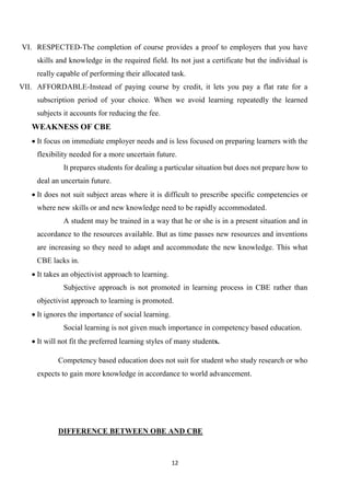 12
VI. RESPECTED-The completion of course provides a proof to employers that you have
skills and knowledge in the required field. Its not just a certificate but the individual is
really capable of performing their allocated task.
VII. AFFORDABLE-Instead of paying course by credit, it lets you pay a flat rate for a
subscription period of your choice. When we avoid learning repeatedly the learned
subjects it accounts for reducing the fee.
WEAKNESS OF CBE
 It focus on immediate employer needs and is less focused on preparing learners with the
flexibility needed for a more uncertain future.
It prepares students for dealing a particular situation but does not prepare how to
deal an uncertain future.
 It does not suit subject areas where it is difficult to prescribe specific competencies or
where new skills or and new knowledge need to be rapidly accommodated.
A student may be trained in a way that he or she is in a present situation and in
accordance to the resources available. But as time passes new resources and inventions
are increasing so they need to adapt and accommodate the new knowledge. This what
CBE lacks in.
 It takes an objectivist approach to learning.
Subjective approach is not promoted in learning process in CBE rather than
objectivist approach to learning is promoted.
 It ignores the importance of social learning.
Social learning is not given much importance in competency based education.
 It will not fit the preferred learning styles of many students.
Competency based education does not suit for student who study research or who
expects to gain more knowledge in accordance to world advancement.
DIFFERENCE BETWEEN OBE AND CBE
 