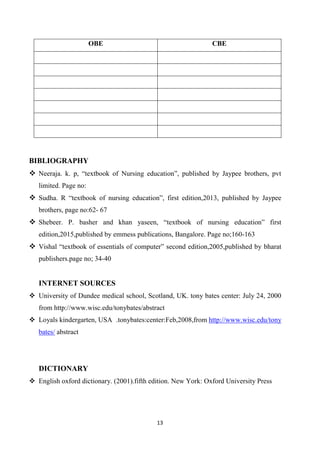 13
OBE CBE
BIBLIOGRAPHY
 Neeraja. k. p, “textbook of Nursing education”, published by Jaypee brothers, pvt
limited. Page no:
 Sudha. R “textbook of nursing education”, first edition,2013, published by Jaypee
brothers, page no:62- 67
 Shebeer. P. basher and khan yaseen, “textbook of nursing education” first
edition,2015,published by emmess publications, Bangalore. Page no;160-163
 Vishal “textbook of essentials of computer” second edition,2005,published by bharat
publishers.page no; 34-40
INTERNET SOURCES
 University of Dundee medical school, Scotland, UK. tony bates center: July 24, 2000
from http://www.wisc.edu/tonybates/abstract
 Loyals kindergarten, USA .tonybates:center:Feb,2008,from http://www.wisc.edu/tony
bates/ abstract
DICTIONARY
 English oxford dictionary. (2001).fifth edition. New York: Oxford University Press
 