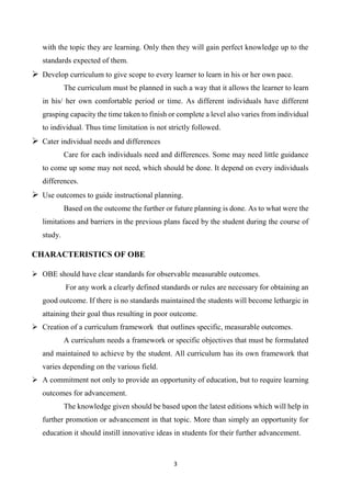 3
with the topic they are learning. Only then they will gain perfect knowledge up to the
standards expected of them.
 Develop curriculum to give scope to every learner to learn in his or her own pace.
The curriculum must be planned in such a way that it allows the learner to learn
in his/ her own comfortable period or time. As different individuals have different
grasping capacity the time taken to finish or complete a level also varies from individual
to individual. Thus time limitation is not strictly followed.
 Cater individual needs and differences
Care for each individuals need and differences. Some may need little guidance
to come up some may not need, which should be done. It depend on every individuals
differences.
 Use outcomes to guide instructional planning.
Based on the outcome the further or future planning is done. As to what were the
limitations and barriers in the previous plans faced by the student during the course of
study.
CHARACTERISTICS OF OBE
 OBE should have clear standards for observable measurable outcomes.
For any work a clearly defined standards or rules are necessary for obtaining an
good outcome. If there is no standards maintained the students will become lethargic in
attaining their goal thus resulting in poor outcome.
 Creation of a curriculum framework that outlines specific, measurable outcomes.
A curriculum needs a framework or specific objectives that must be formulated
and maintained to achieve by the student. All curriculum has its own framework that
varies depending on the various field.
 A commitment not only to provide an opportunity of education, but to require learning
outcomes for advancement.
The knowledge given should be based upon the latest editions which will help in
further promotion or advancement in that topic. More than simply an opportunity for
education it should instill innovative ideas in students for their further advancement.
 