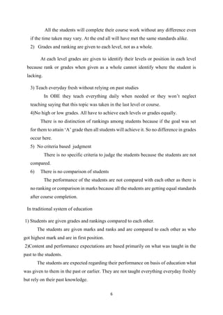 6
All the students will complete their course work without any difference even
if the time taken may vary. At the end all will have met the same standards alike.
2) Grades and ranking are given to each level, not as a whole.
At each level grades are given to identify their levels or position in each level
because rank or grades when given as a whole cannot identify where the student is
lacking.
3) Teach everyday fresh without relying on past studies
In OBE they teach everything daily when needed or they won’t neglect
teaching saying that this topic was taken in the last level or course.
4)No high or low grades. All have to achieve each levels or grades equally.
There is no distinction of rankings among students because if the goal was set
for them to attain ‘A’ grade then all students will achieve it. So no difference in grades
occur here.
5) No criteria based judgment
There is no specific criteria to judge the students because the students are not
compared.
6) There is no comparison of students
The performance of the students are not compared with each other as there is
no ranking or comparison in marks because all the students are getting equal standards
after course completion.
In traditional system of education
1) Students are given grades and rankings compared to each other.
The students are given marks and ranks and are compared to each other as who
got highest mark and are in first position.
2)Content and performance expectations are based primarily on what was taught in the
past to the students.
The students are expected regarding their performance on basis of education what
was given to them in the past or earlier. They are not taught everything everyday freshly
but rely on their past knowledge.
 