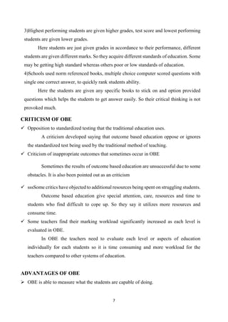 7
3)Highest performing students are given higher grades, test score and lowest performing
students are given lower grades.
Here students are just given grades in accordance to their performance, different
students are given different marks. So they acquire different standards of education. Some
may be getting high standard whereas others poor or low standards of education.
4)Schools used norm referenced books, multiple choice computer scored questions with
single one correct answer, to quickly rank students ability.
Here the students are given any specific books to stick on and option provided
questions which helps the students to get answer easily. So their critical thinking is not
provoked much.
CRITICISM OF OBE
 Opposition to standardized testing that the traditional education uses.
A criticism developed saying that outcome based education oppose or ignores
the standardized test being used by the traditional method of teaching.
 Criticism of inappropriate outcomes that sometimes occur in OBE
Sometimes the results of outcome based education are unsuccessful due to some
obstacles. It is also been pointed out as an criticism
 sssSome critics have objected to additional resources being spent on struggling students.
Outcome based education give special attention, care, resources and time to
students who find difficult to cope up. So they say it utilizes more resources and
consume time.
 Some teachers find their marking workload significantly increased as each level is
evaluated in OBE.
In OBE the teachers need to evaluate each level or aspects of education
individually for each students so it is time consuming and more workload for the
teachers compared to other systems of education.
ADVANTAGES OF OBE
 OBE is able to measure what the students are capable of doing.
 