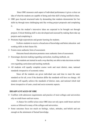 8
Since OBE measures each aspect of individual performance it gives a clear cut
idea of what the students are capable of doing and what skill is being instilled in them.
 OBE goes beyond structured tasks by demanding that students demonstrate his/ her
skills by through more challenging task like writing project proposals and completing
it.
Here the student’s innovative ideas are expected to be brought out through
projects. Critical thinking skill is also developed and assessed by making them take up
projects and completing it.
 Promotes high expectations and greater learning for students.
It allows students to receive a broad area of knowledge and better education and
working skills in their future life.
 Fosters more authentic form of assessment.
Outcome based education promotes more authentic form of assessment.
 Encourages decision making regarding curriculum, teaching methods, etc
The students are trained in such a way that they are able to take decisions on their
own regarding curriculum and teaching methods.
 All students will equally complete course work and meet district, state, national
standards irrespective of economic status.
Since all the students are given individual care and time to meet the same
standard set for all, even if the duration differ the standards will have no change. All
students will equally achieve the standards of district, state, and national which laid
down irrespective of caste ,creed and socio economic aspects.
DISADVANTAGES OF OBE
 Conflicts with admission requirements and practice of most colleges and universities
rely on credit hours and test scores.
A chance for conflict arises since OBE does not rely upon credit hours and test
scores as followed in many of the colleges and universities.
 Some outcomes focus too much on feelings, values, attitudes, and beliefs and not
enough on the attainment of factual knowledge.
 